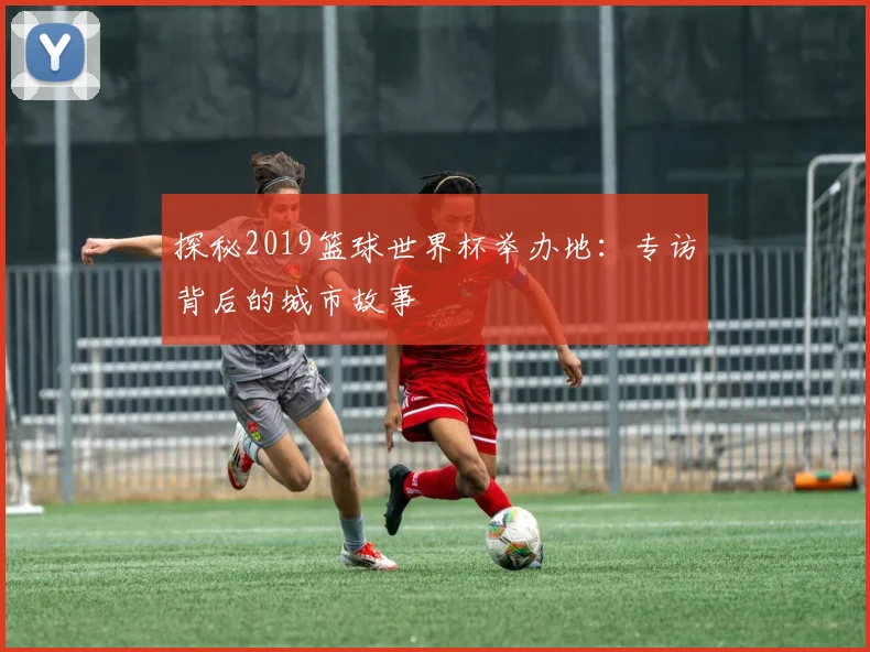 探秘2019篮球世界杯举办地：专访背后的城市故事