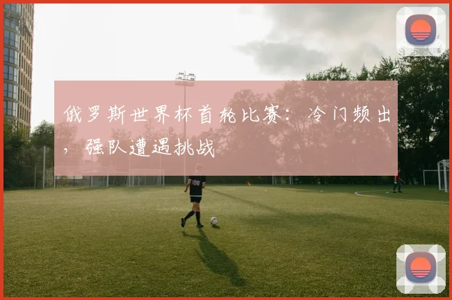 俄罗斯世界杯首轮比赛：冷门频出，强队遭遇挑战