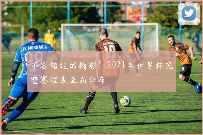 不容错过的精彩!2021年世界杯完整赛程表正式公布