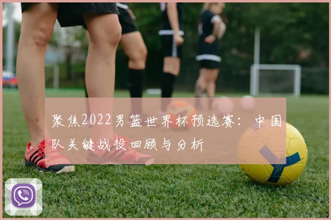 聚焦2022男篮世界杯预选赛：中国队关键战役回顾与分析