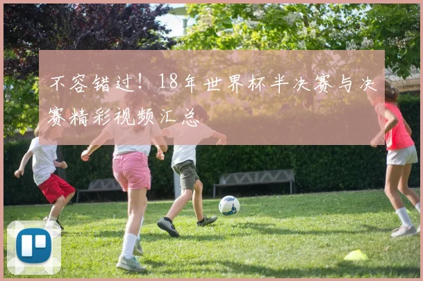不容错过!18年世界杯半决赛与决赛精彩视频汇总