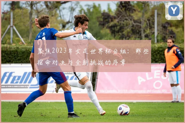 聚焦2023年女足世界杯分组：那些宿命对决与全新挑战的序章