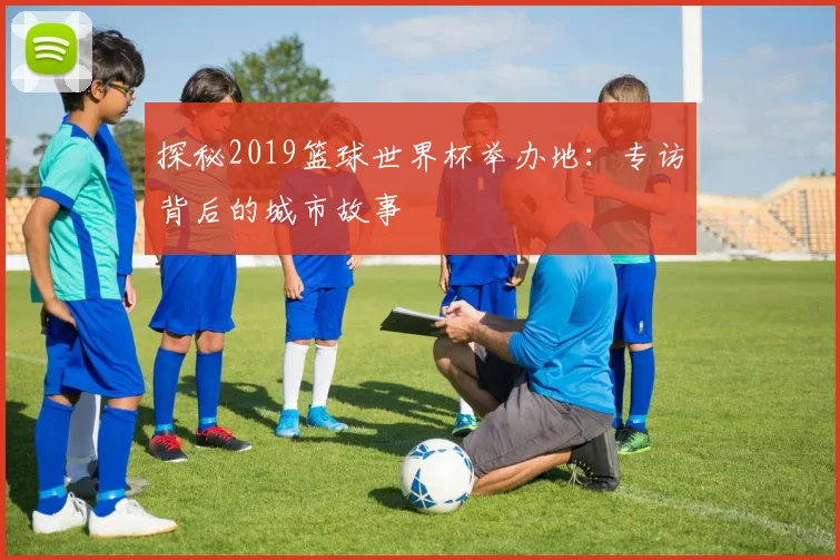 探秘2019篮球世界杯举办地：专访背后的城市故事
