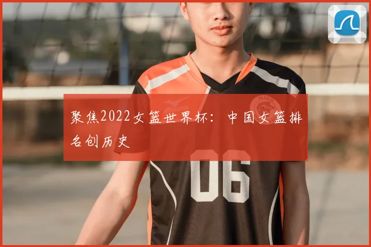 聚焦2022女篮世界杯：中国女篮排名创历史