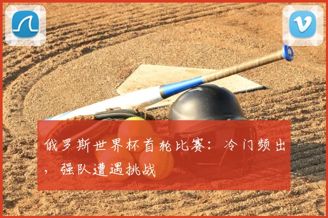 俄罗斯世界杯首轮比赛：冷门频出，强队遭遇挑战