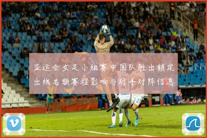 亚运会女足小组赛中国队胜出锁定出线名额赛程影响与对手对阵信息