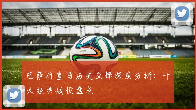 巴萨对皇马历史交锋深度分析：十大经典战役盘点