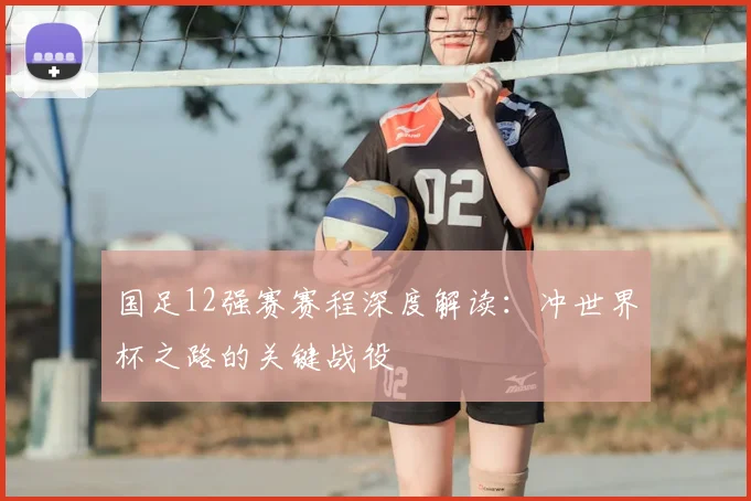 国足12强赛赛程深度解读:冲世界杯之路的关键战役