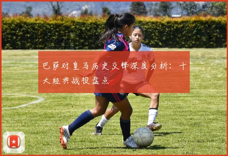 巴萨对皇马历史交锋深度分析：十大经典战役盘点