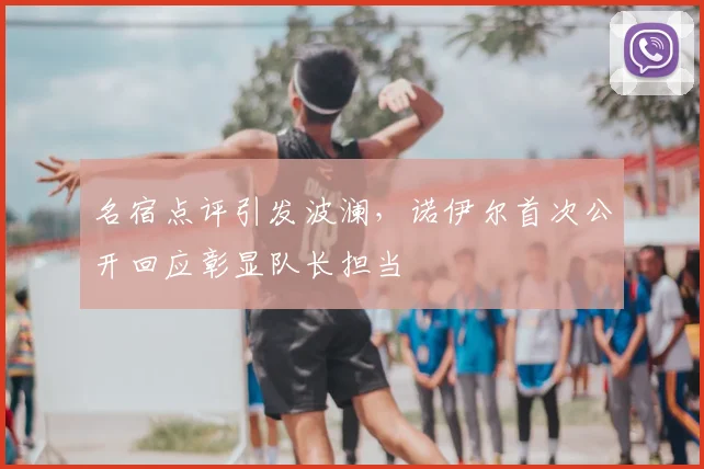 名宿点评引发波澜，诺伊尔首次公开回应彰显队长担当