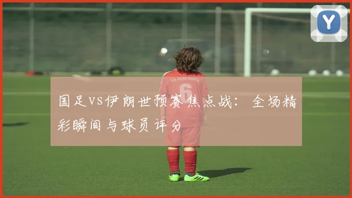 国足vs伊朗世预赛焦点战：全场精彩瞬间与球员评分