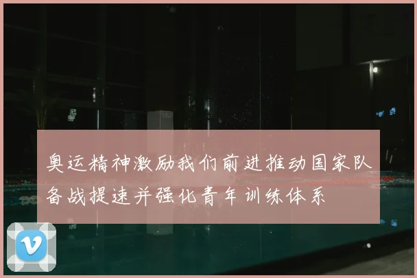 奥运精神激励我们前进推动国家队备战提速并强化青年训练体系