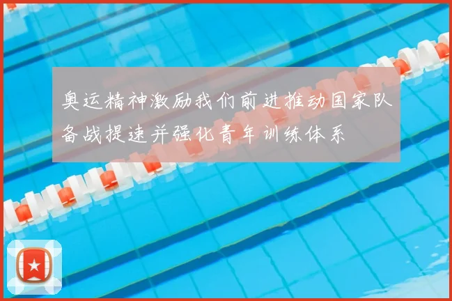 奥运精神激励我们前进推动国家队备战提速并强化青年训练体系