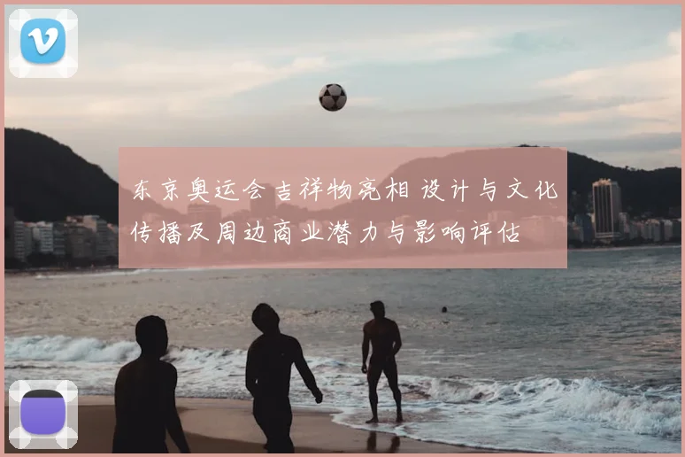 东京奥运会吉祥物亮相 设计与文化传播及周边商业潜力与影响评估