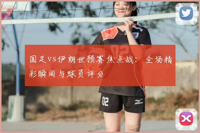 国足vs伊朗世预赛焦点战：全场精彩瞬间与球员评分
